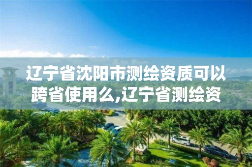 辽宁省沈阳市测绘资质可以跨省使用么,辽宁省测绘资质管理信息系统。