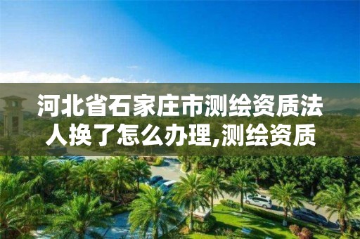 河北省石家庄市测绘资质法人换了怎么办理,测绘资质换证严格吗。