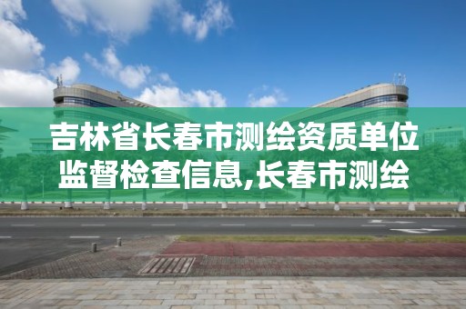 吉林省长春市测绘资质单位监督检查信息,长春市测绘公司招聘。