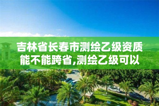 吉林省长春市测绘乙级资质能不能跨省,测绘乙级可以跨省吗。