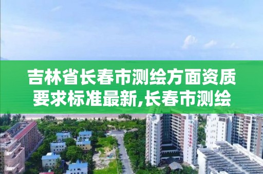 吉林省长春市测绘方面资质要求标准最新,长春市测绘院官网。