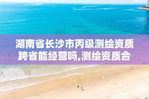 湖南省长沙市丙级测绘资质跨省能经营吗,测绘资质合并后,丙级测绘资质怎么办。