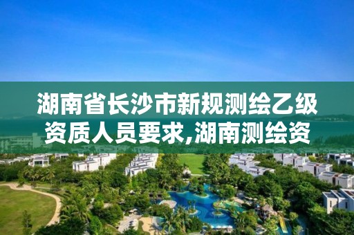 湖南省长沙市新规测绘乙级资质人员要求,湖南测绘资质办理。