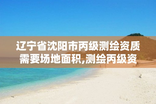 辽宁省沈阳市丙级测绘资质需要场地面积,测绘丙级资质承接业务范围。