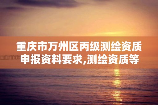 重庆市万州区丙级测绘资质申报资料要求,测绘资质等级丙级是什么意思。