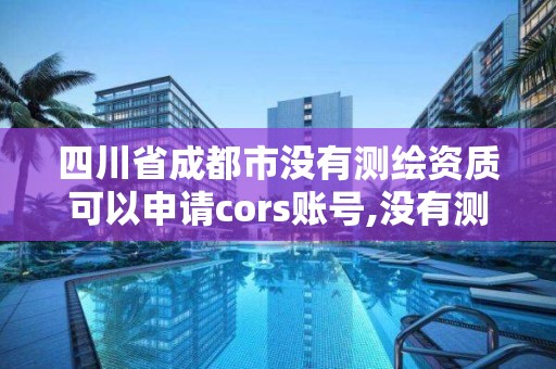 四川省成都市没有测绘资质可以申请cors账号,没有测绘资质可以测绘吗。