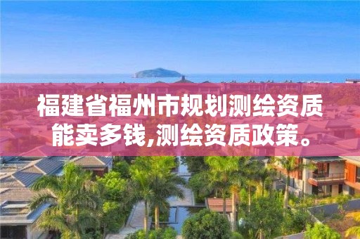 福建省福州市规划测绘资质能卖多钱,测绘资质政策。