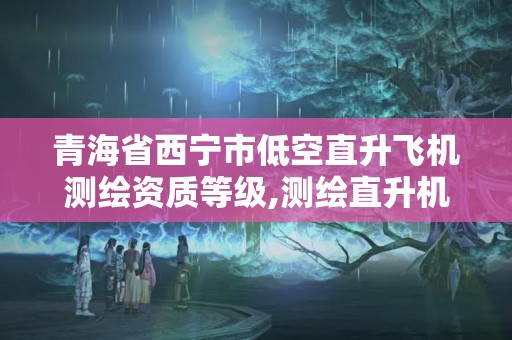 青海省西宁市低空直升飞机测绘资质等级,测绘直升机一般飞行高度是多少。