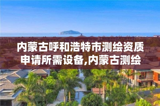 内蒙古呼和浩特市测绘资质申请所需设备,内蒙古测绘资质代办。