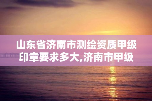 山东省济南市测绘资质甲级印章要求多大,济南市甲级测绘资质单位。