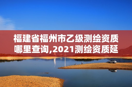 福建省福州市乙级测绘资质哪里查询,2021测绘资质延期公告福建省。