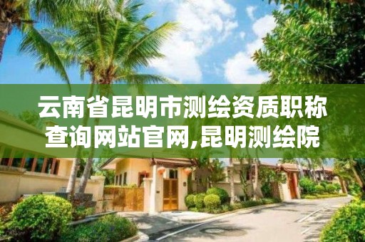 云南省昆明市测绘资质职称查询网站官网,昆明测绘院是什么单位。