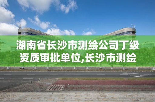 湖南省长沙市测绘公司丁级资质审批单位,长沙市测绘资质单位名单。