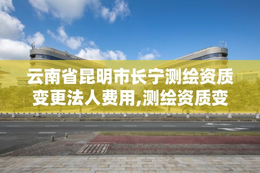 云南省昆明市长宁测绘资质变更法人费用,测绘资质变更法人流程。