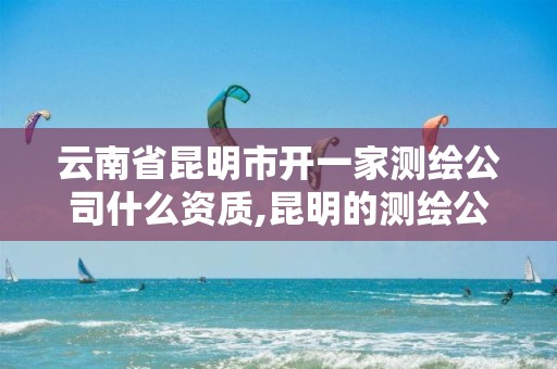 云南省昆明市开一家测绘公司什么资质,昆明的测绘公司。