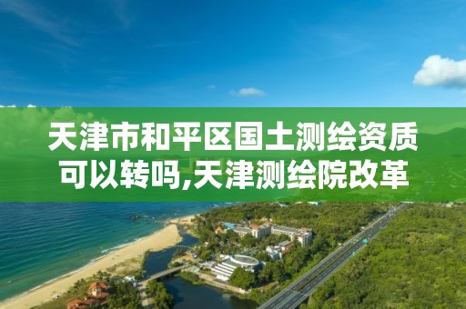 天津市和平区国土测绘资质可以转吗,天津测绘院改革方案。