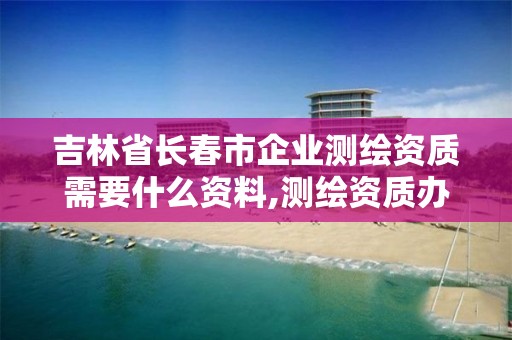 吉林省长春市企业测绘资质需要什么资料,测绘资质办理条件。