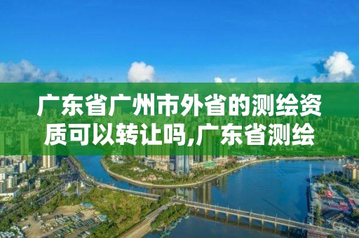 广东省广州市外省的测绘资质可以转让吗,广东省测绘资质单位名单。