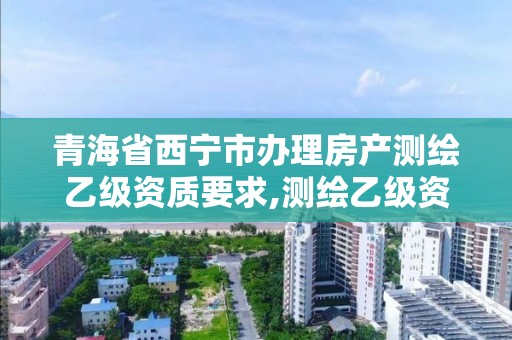 青海省西宁市办理房产测绘乙级资质要求,测绘乙级资质办理条件。