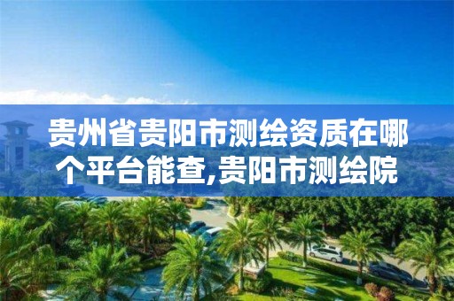 贵州省贵阳市测绘资质在哪个平台能查,贵阳市测绘院官网。