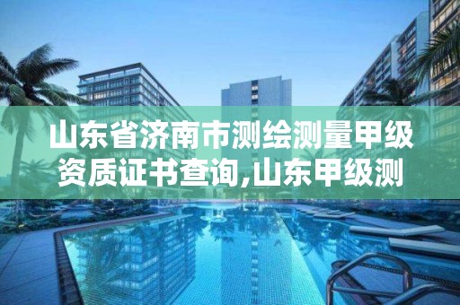 山东省济南市测绘测量甲级资质证书查询,山东甲级测绘单位。