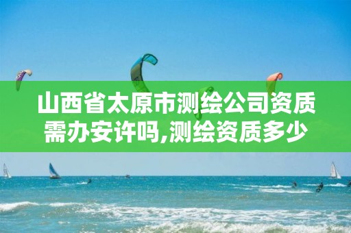 山西省太原市测绘公司资质需办安许吗,测绘资质多少钱。