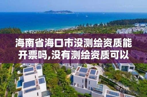 海南省海口市没测绘资质能开票吗,没有测绘资质可以测绘吗。