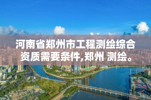 河南省郑州市工程测绘综合资质需要条件,郑州 测绘。