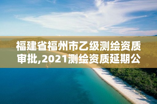 福建省福州市乙级测绘资质审批,2021测绘资质延期公告福建省。