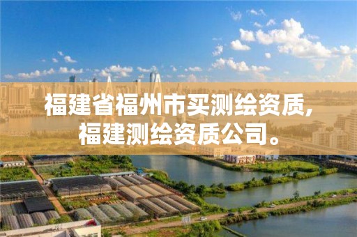 福建省福州市买测绘资质,福建测绘资质公司。