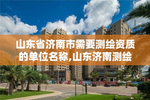 山东省济南市需要测绘资质的单位名称,山东济南测绘公司有哪些。