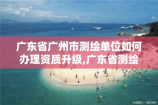 广东省广州市测绘单位如何办理资质升级,广东省测绘资质办理流程。