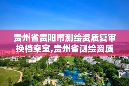 贵州省贵阳市测绘资质复审换档案室,贵州省测绘资质管理系统。