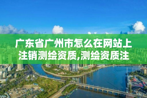 广东省广州市怎么在网站上注销测绘资质,测绘资质注销流程。