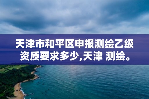 天津市和平区申报测绘乙级资质要求多少,天津 测绘。