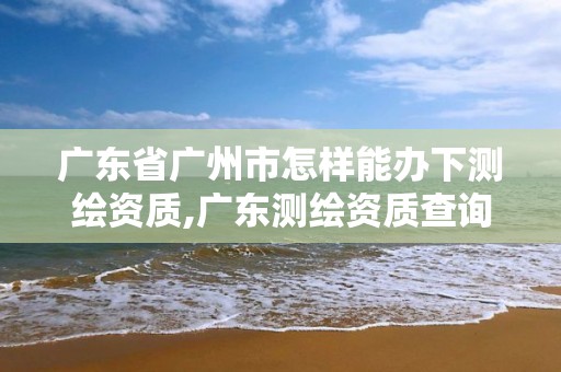 广东省广州市怎样能办下测绘资质,广东测绘资质查询。