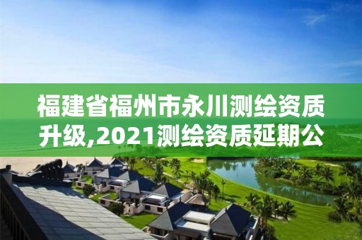 福建省福州市永川测绘资质升级,2021测绘资质延期公告福建省。