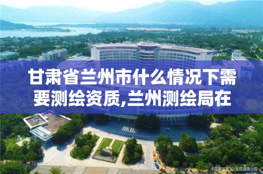 甘肃省兰州市什么情况下需要测绘资质,兰州测绘局在哪儿。