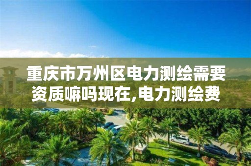 重庆市万州区电力测绘需要资质嘛吗现在,电力测绘费收费标准。