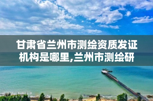 甘肃省兰州市测绘资质发证机构是哪里,兰州市测绘研究院改企了吗。