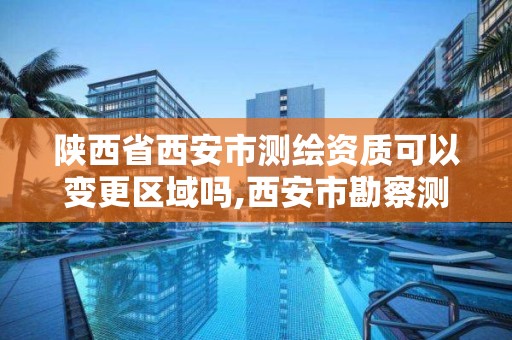 陕西省西安市测绘资质可以变更区域吗,西安市勘察测绘院资质等级。