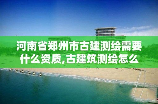 河南省郑州市古建测绘需要什么资质,古建筑测绘怎么收取费用。