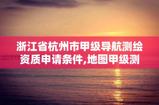 浙江省杭州市甲级导航测绘资质申请条件,地图甲级测绘资质。