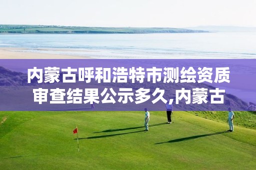 内蒙古呼和浩特市测绘资质审查结果公示多久,内蒙古测绘资质单位名录。