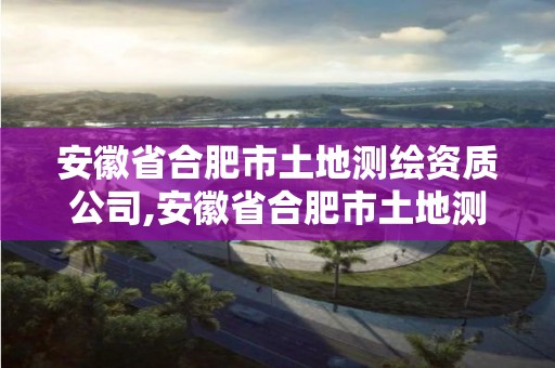 安徽省合肥市土地测绘资质公司,安徽省合肥市土地测绘资质公司有哪些。