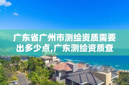 广东省广州市测绘资质需要出多少点,广东测绘资质查询。