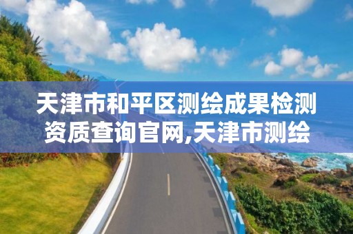 天津市和平区测绘成果检测资质查询官网,天津市测绘院有限公司电话。