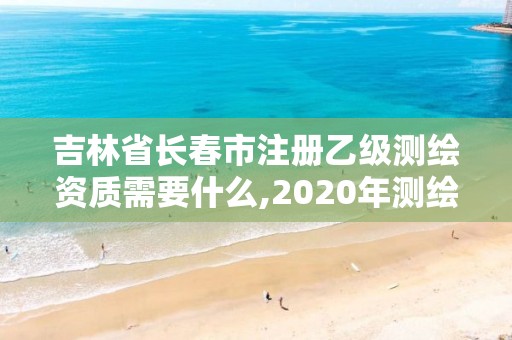 吉林省长春市注册乙级测绘资质需要什么,2020年测绘乙级资质申报条件。