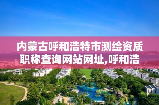 内蒙古呼和浩特市测绘资质职称查询网站网址,呼和浩特标准房测绘公司电话。