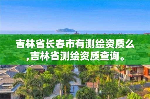 吉林省长春市有测绘资质么,吉林省测绘资质查询。